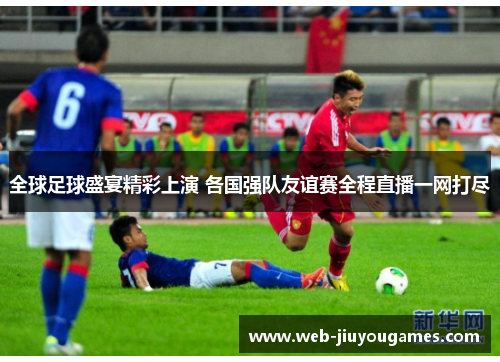 全球足球盛宴精彩上演 各国强队友谊赛全程直播一网打尽