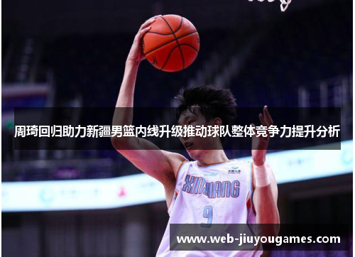 周琦回归助力新疆男篮内线升级推动球队整体竞争力提升分析