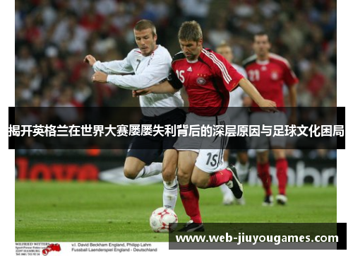 揭开英格兰在世界大赛屡屡失利背后的深层原因与足球文化困局