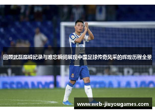 回顾武磊巅峰纪录与难忘瞬间展现中国足球传奇风采的辉煌历程全景